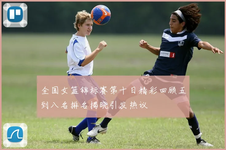 全国女篮锦标赛第十日精彩回顾五到八名排名揭晓引发热议