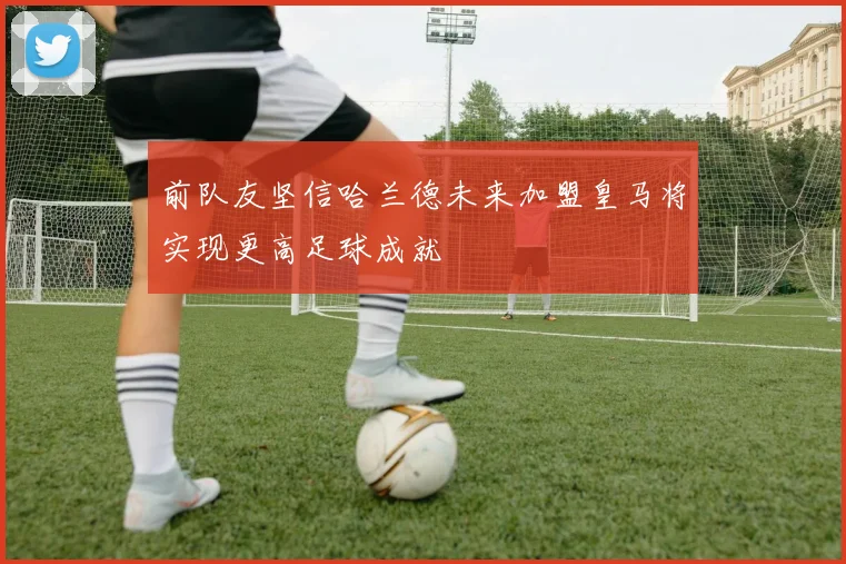 前队友坚信哈兰德未来加盟皇马将实现更高足球成就